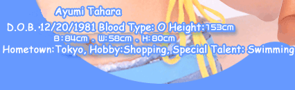 Ayumi Tahara
D.O.B.12/20/1981. Blood Type: O. HeightF153cm. Body size:B:84cm W:58cm H:80cm. Hometown Tokyo. Hobby Shopping, Special Talent:Swimming